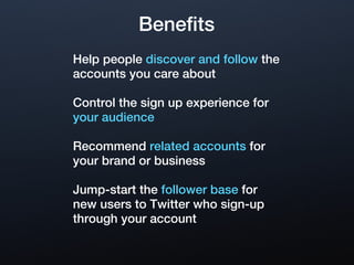 Benefits
Help people discover and follow the
accounts you care about

Control the sign up experience for
your audience

Recommend related accounts for
your brand or business

Jump-start the follower base for
new users to Twitter who sign-up
through your account
 