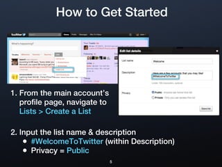 How to Get Started




1. From the main account’s
   profile page, navigate to
   Lists > Create a List

2. Input the list name & description
    • #WelcomeToTwitter (within Description)
    • Privacy = Public
                               5
 