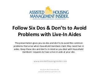Follow Six Dos & Don’ts to Avoid
Problems with Live-In Aides
This presentation gives you six dos and don’ts to avoid the common
problems that arise when household members claim they need live-in
aides. Keep these dos and don’ts in mind as you deal with household
members’ requests to have a live-in aide at your site.

www.assistedhousinginsider.com

Vendome Real Estate Media
www.assistedhousinginsider.com

 