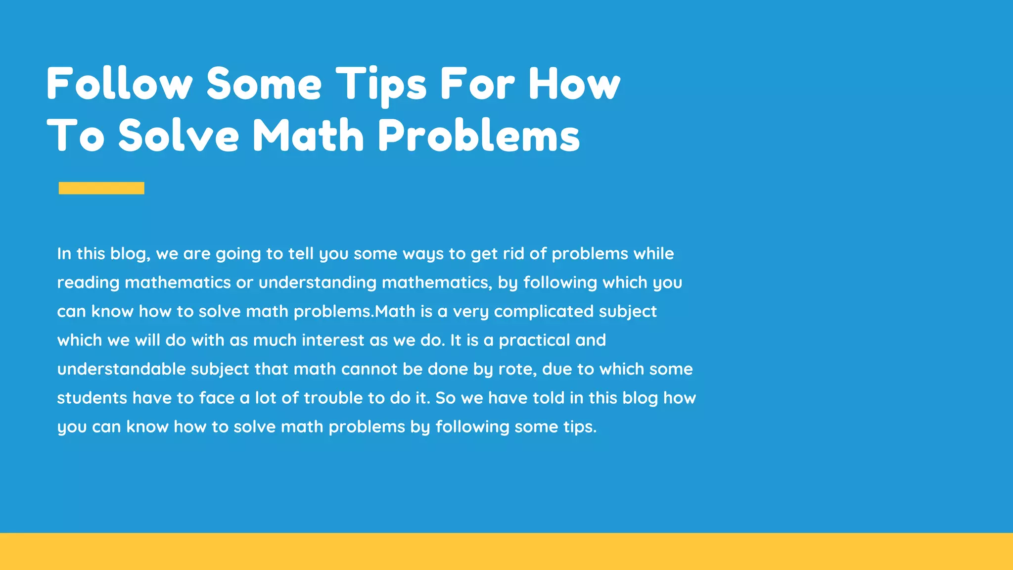 Follow Some Tips For How
To Solve Math Problems
In this blog, we are going to tell you some ways to get rid of problems while
reading mathematics or understanding mathematics, by following which you
can know how to solve math problems.Math is a very complicated subject
which we will do with as much interest as we do. It is a practical and
understandable subject that math cannot be done by rote, due to which some
students have to face a lot of trouble to do it. So we have told in this blog how
you can know how to solve math problems by following some tips.
 