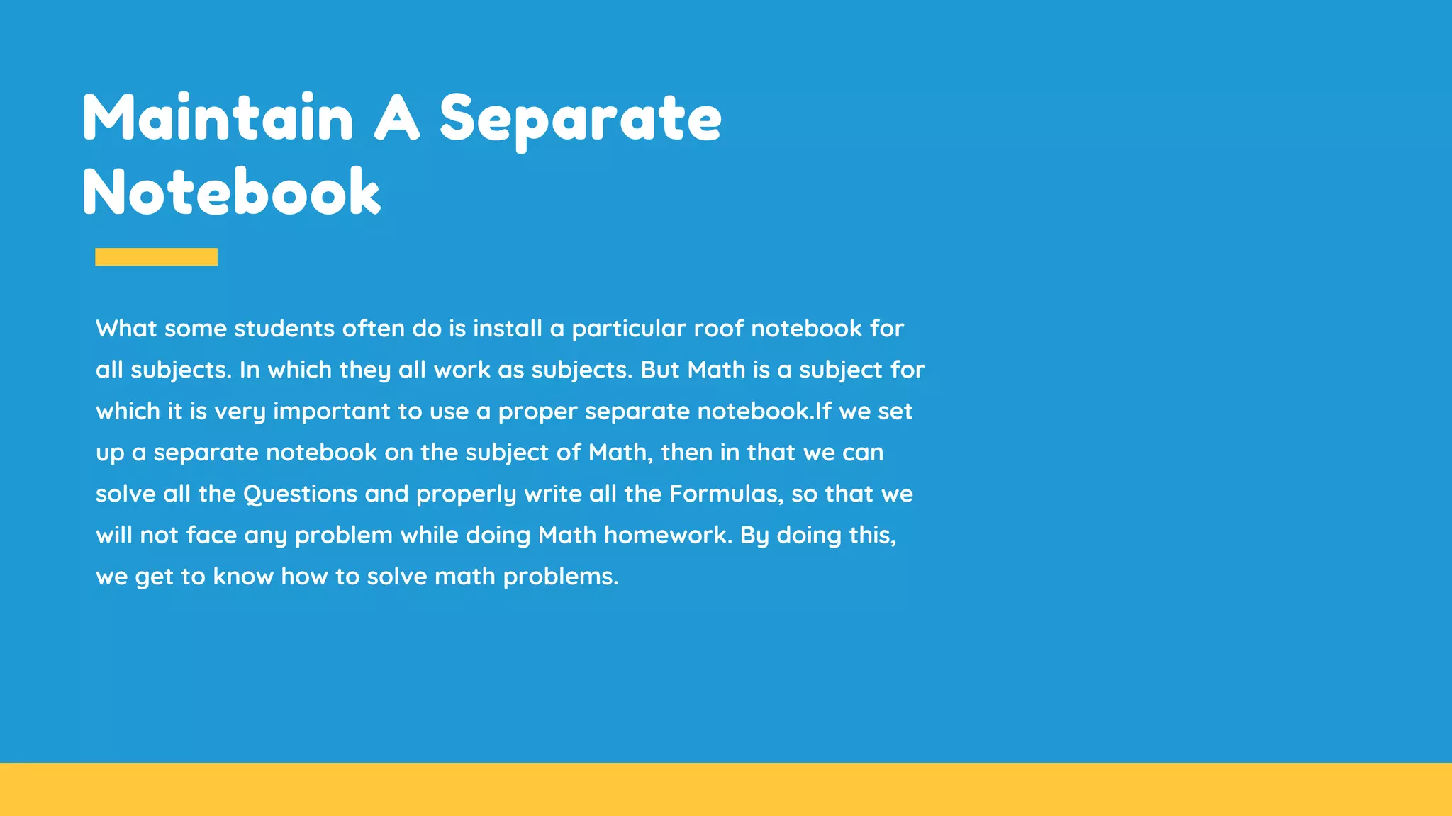 Maintain A Separate
Notebook
What some students often do is install a particular roof notebook for
all subjects. In which they all work as subjects. But Math is a subject for
which it is very important to use a proper separate notebook.If we set
up a separate notebook on the subject of Math, then in that we can
solve all the Questions and properly write all the Formulas, so that we
will not face any problem while doing Math homework. By doing this,
we get to know how to solve math problems.
 