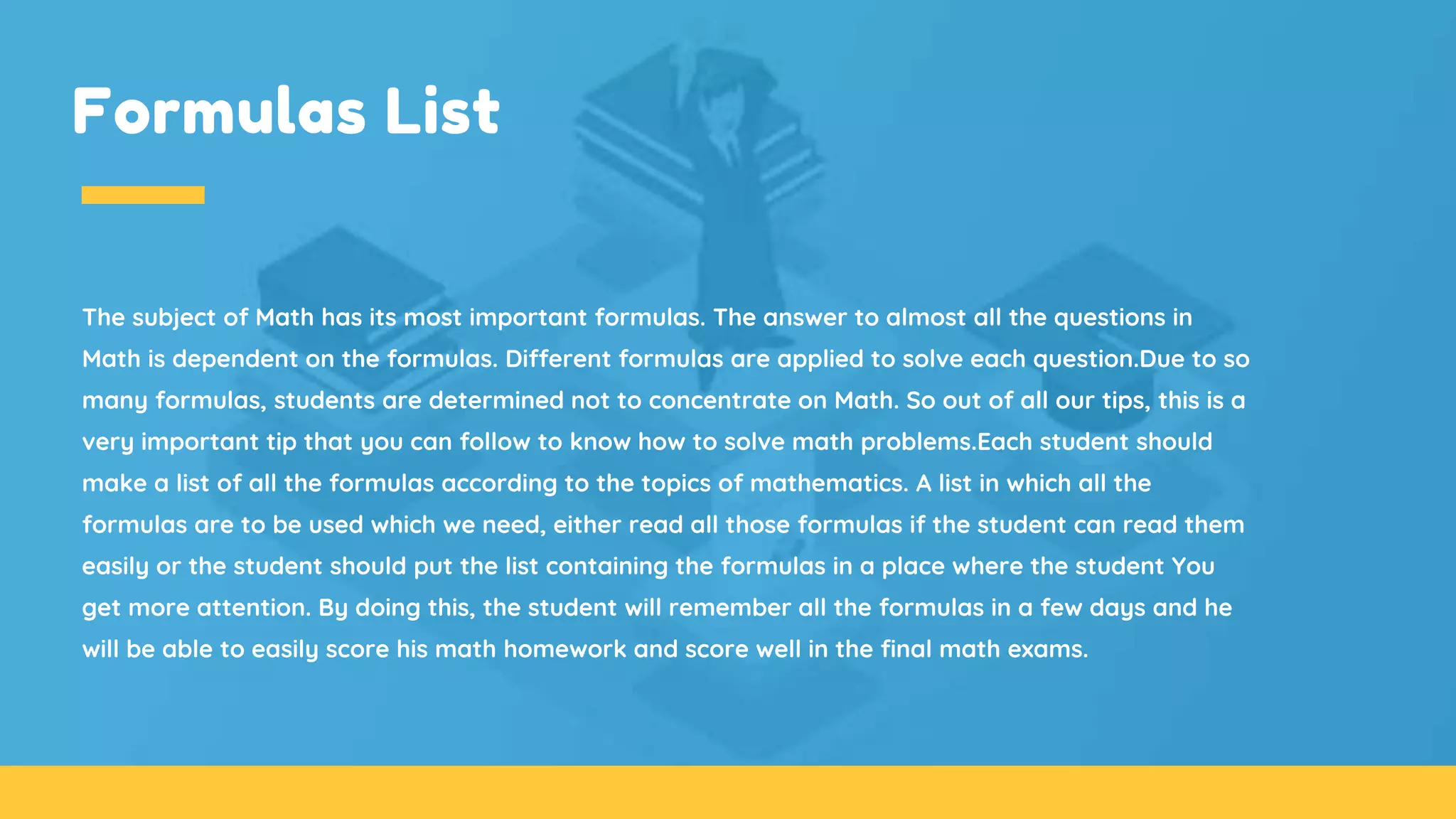 Formulas List
The subject of Math has its most important formulas. The answer to almost all the questions in
Math is dependent on the formulas. Different formulas are applied to solve each question.Due to so
many formulas, students are determined not to concentrate on Math. So out of all our tips, this is a
very important tip that you can follow to know how to solve math problems.Each student should
make a list of all the formulas according to the topics of mathematics. A list in which all the
formulas are to be used which we need, either read all those formulas if the student can read them
easily or the student should put the list containing the formulas in a place where the student You
get more attention. By doing this, the student will remember all the formulas in a few days and he
will be able to easily score his math homework and score well in the final math exams.
 