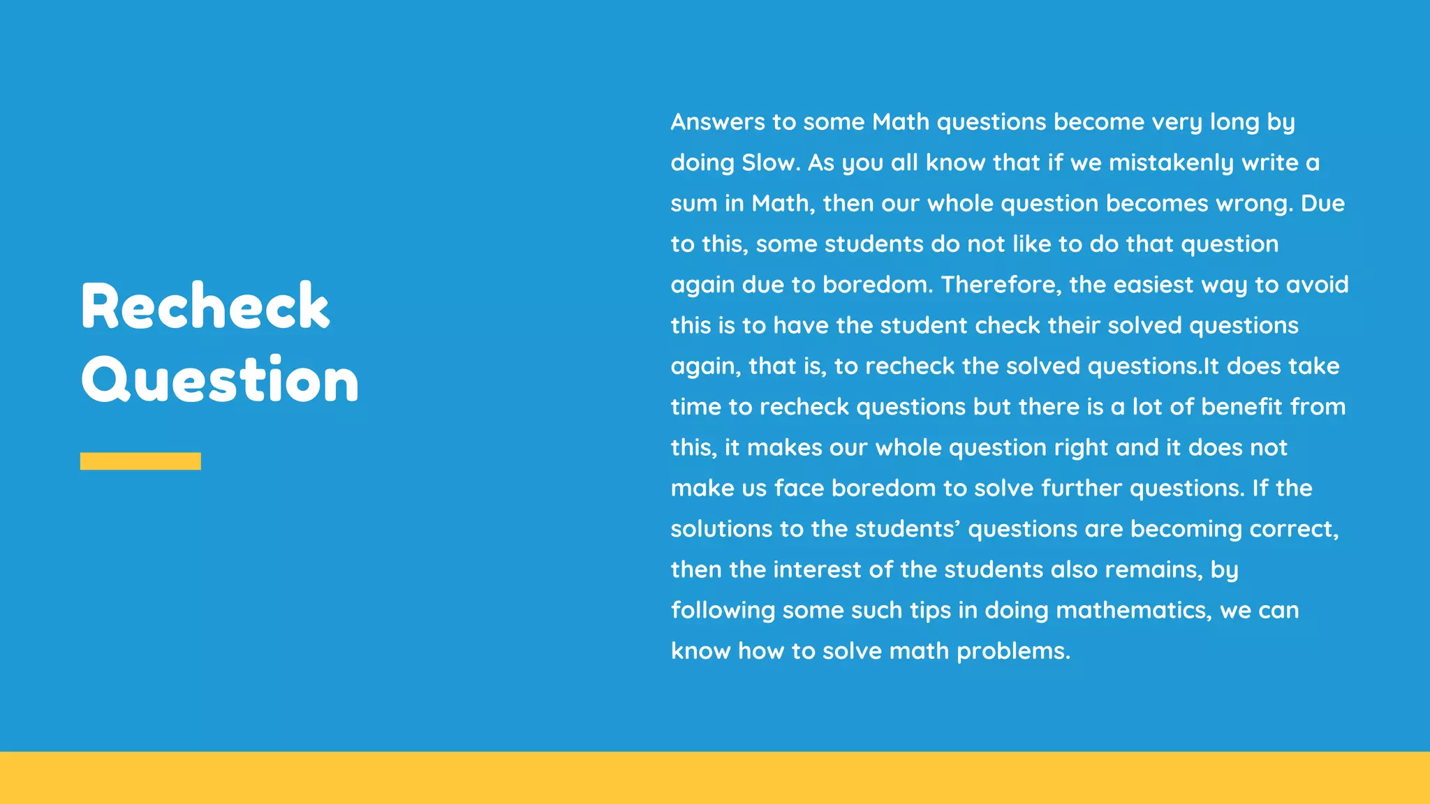 Recheck
Question
Answers to some Math questions become very long by
doing Slow. As you all know that if we mistakenly write a
sum in Math, then our whole question becomes wrong. Due
to this, some students do not like to do that question
again due to boredom. Therefore, the easiest way to avoid
this is to have the student check their solved questions
again, that is, to recheck the solved questions.It does take
time to recheck questions but there is a lot of benefit from
this, it makes our whole question right and it does not
make us face boredom to solve further questions. If the
solutions to the students’ questions are becoming correct,
then the interest of the students also remains, by
following some such tips in doing mathematics, we can
know how to solve math problems.
 