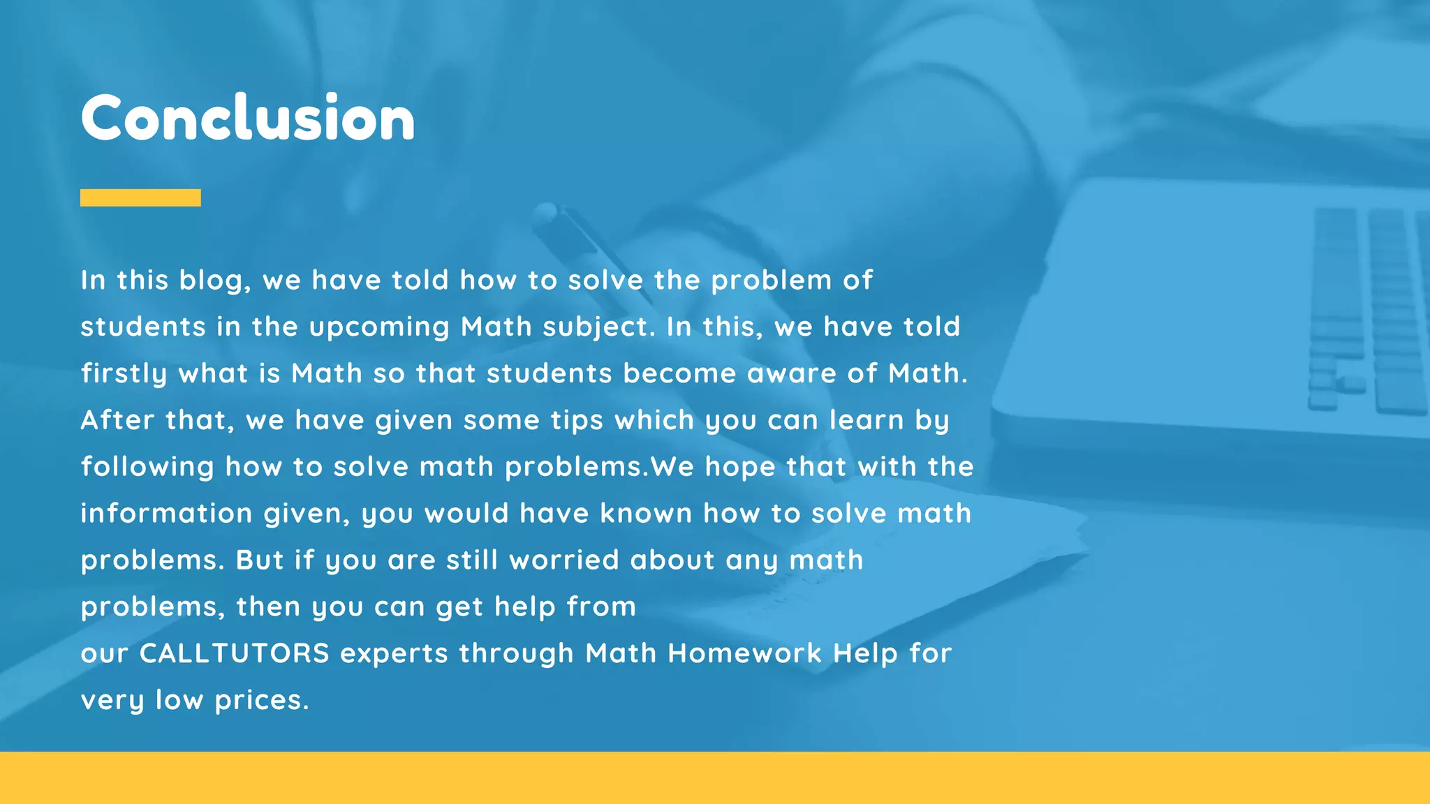 Conclusion
In this blog, we have told how to solve the problem of
students in the upcoming Math subject. In this, we have told
firstly what is Math so that students become aware of Math.
After that, we have given some tips which you can learn by
following how to solve math problems.We hope that with the
information given, you would have known how to solve math
problems. But if you are still worried about any math
problems, then you can get help from
our CALLTUTORS experts through Math Homework Help for
very low prices.
 