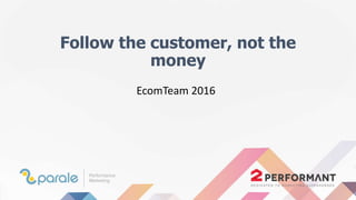 Follow the customer, not the
money
EcomTeam 2016
 