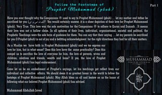 Have you ever thought why the Companions ® used to say to Prophet Muhammad (pbuh)… let my mother and father be
sacrificed for you ( ‫فداہ‬‫امی‬‫و‬‫ابی‬ )? You would certainly answer, it is a sheer depiction of their love for Prophet Muhammad
(pbuh). Very True. This love was the sole motivation for the Companions ® to adhere to Quran and Sunnah . It means
their love was not a hollow claim. In all spheres of their lives, individual, organizational, societal and political, the
Prophetic Teachings were the sole form of guidance for them. You can say that their saying …let my parents be sacrificed
for you O Prophet (pbuh) is out of joy and a befitting acknowledgment for the right directions they had for all their matters.
As a Muslim we have faith in Prophet Muhammad (pbuh) and we too express our
love for him, but in what sense? Does this love have the same practicality? Does this
compel us to sacrifice the love of everyone for him, the love of parents, wives and
children, relatives and friends, wealth and fame? If yes, the love of Prophet
Muhammad (pbuh) has legal endorsement.
Come let us be an embodiment of Prophet’s sayings, let his teachings get reflect from our
individual and collective affairs. We should deem it as greatest honor in the world to follow the
footsteps of Prophet Muhammad (pbuh). May Allah bless us all and bestow on us the honor of
following what our beloved Prophet Muhammad (pbuh) has advised.
Muhammad Abdullah Javed
Follow the Footsteps of Part 1
 