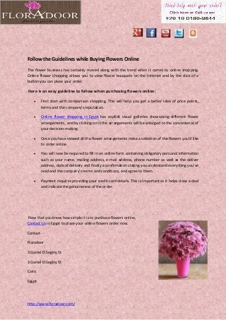 http://www.floradoor.com/
Follow the Guidelines while Buying Flowers Online
The flower business has certainly moved along with the trend when it comes to online shopping.
Online flower shopping allows you to view flower bouquets on the Internet and by the click of a
button you can place your order.
Here is an easy guideline to follow when purchasing flowers online:
 First start with comparison shopping. This will help you get a better idea of price points,
terms and the company’s reputation.
 Online flower shopping in Egypt has explicit visual galleries showcasing different flower
arrangements, and by clicking on it the arrangements will be enlarged to the convenience of
your decision-making.
 Once you have viewed all the flower arrangements make a selection of the flowers you’d like
to order online.
 You will now be required to fill in an online form containing obligatory personal information
such as your name, mailing address, e-mail address, phone number as well as the deliver
address, date of delivery and finally a confirmation stating you understand everything you’ve
read and the company’s terms and conditions, and agree to them.
 Payment requires providing your credit card details. This is important as it helps close a deal
and indicate the genuineness of the order.
Now that you know how simple it is to purchase flowers online,
Contact Us in Egypt to place your online flowers order now.
Contact-
Floradoor
3 Gamal El Seginy St
3 Gamal El Seginy St
Cairo
Egypt
 