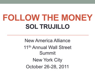 FOLLOW THE MONEY
    SOL TRUJILLO

   New America Alliance
   11th Annual Wall Street
           Summit
        New York City
    October 26-28, 2011
 