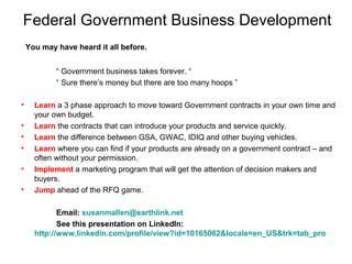 Federal Government Business Development
You may have heard it all before.
“ Government business takes forever. “
“ Sure there’s money but there are too many hoops ”
• Learn a 3 phase approach to move toward Government contracts in your own time and
your own budget.
• Learn the contracts that can introduce your products and service quickly.
• Learn the difference between GSA, GWAC, IDIQ and other buying vehicles.
• Learn where you can find if your products are already on a government contract – and
often without your permission.
• Implement a marketing program that will get the attention of decision makers and
buyers.
• Jump ahead of the RFQ game.
Email: susanmallen@earthlink.net
See this presentation on LinkedIn:
http://www.linkedin.com/profile/view?id=10165062&locale=en_US&trk=tab_pro
 