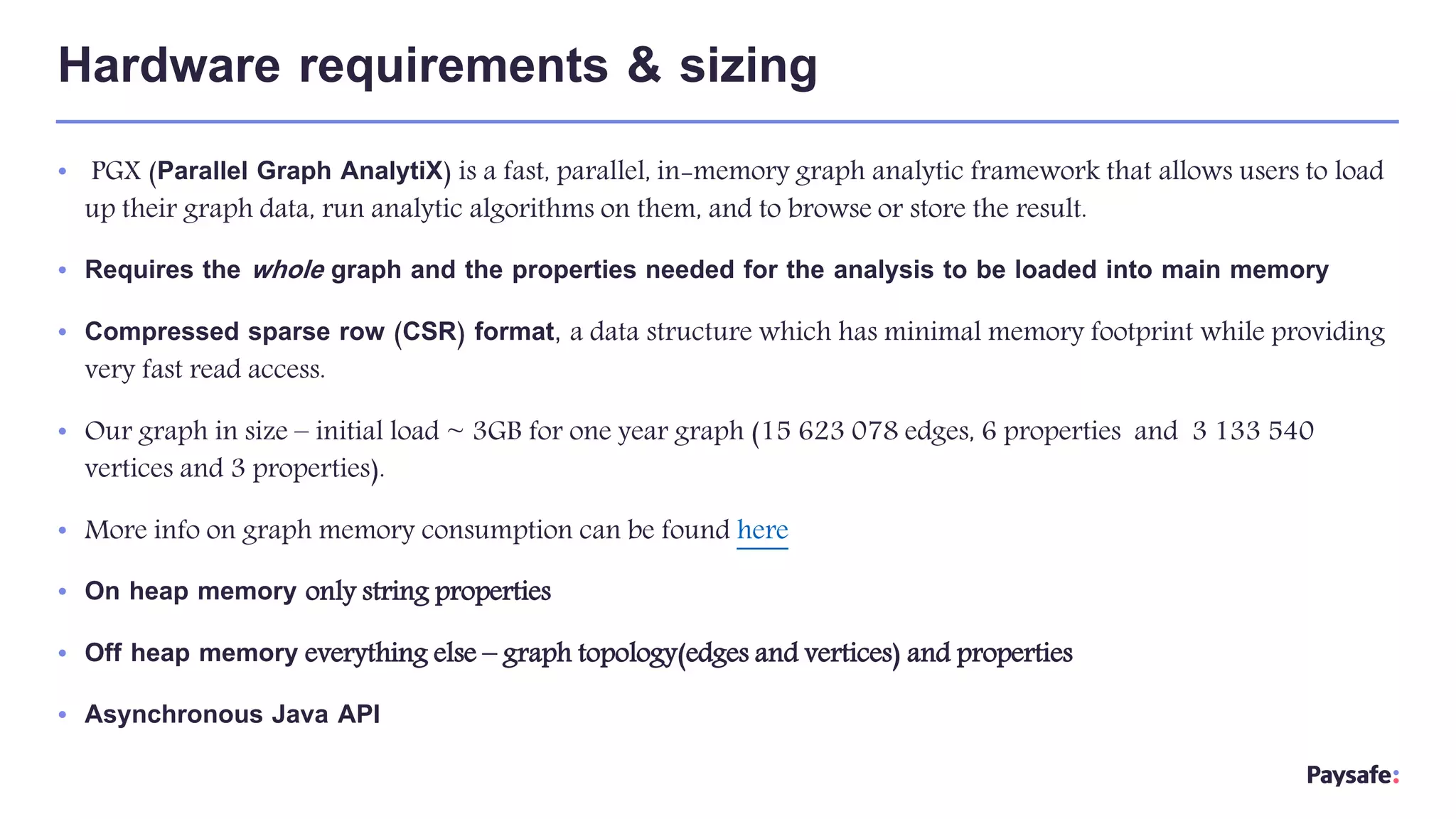 • PGX (Parallel Graph AnalytiX) is a fast, parallel, in-memory graph analytic framework that allows users to load
up their graph data, run analytic algorithms on them, and to browse or store the result.
• Requires the whole graph and the properties needed for the analysis to be loaded into main memory
• Compressed sparse row (CSR) format, a data structure which has minimal memory footprint while providing
very fast read access.
• Our graph in size – initial load ~ 3GB for one year graph (15 623 078 edges, 6 properties and 3 133 540
vertices and 3 properties).
• More info on graph memory consumption can be found here
• On heap memory only string properties
• Off heap memory everything else – graph topology(edges and vertices) and properties
• Asynchronous Java API
Hardware requirements & sizing
 