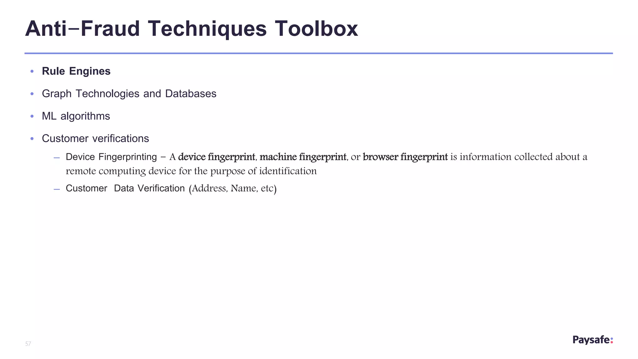 57
Anti-Fraud Techniques Toolbox
• Rule Engines
• Graph Technologies and Databases
• ML algorithms
• Customer verifications
– Device Fingerprinting - A device fingerprint, machine fingerprint, or browser fingerprint is information collected about a
remote computing device for the purpose of identification
– Customer Data Verification (Address, Name, etc)
 
