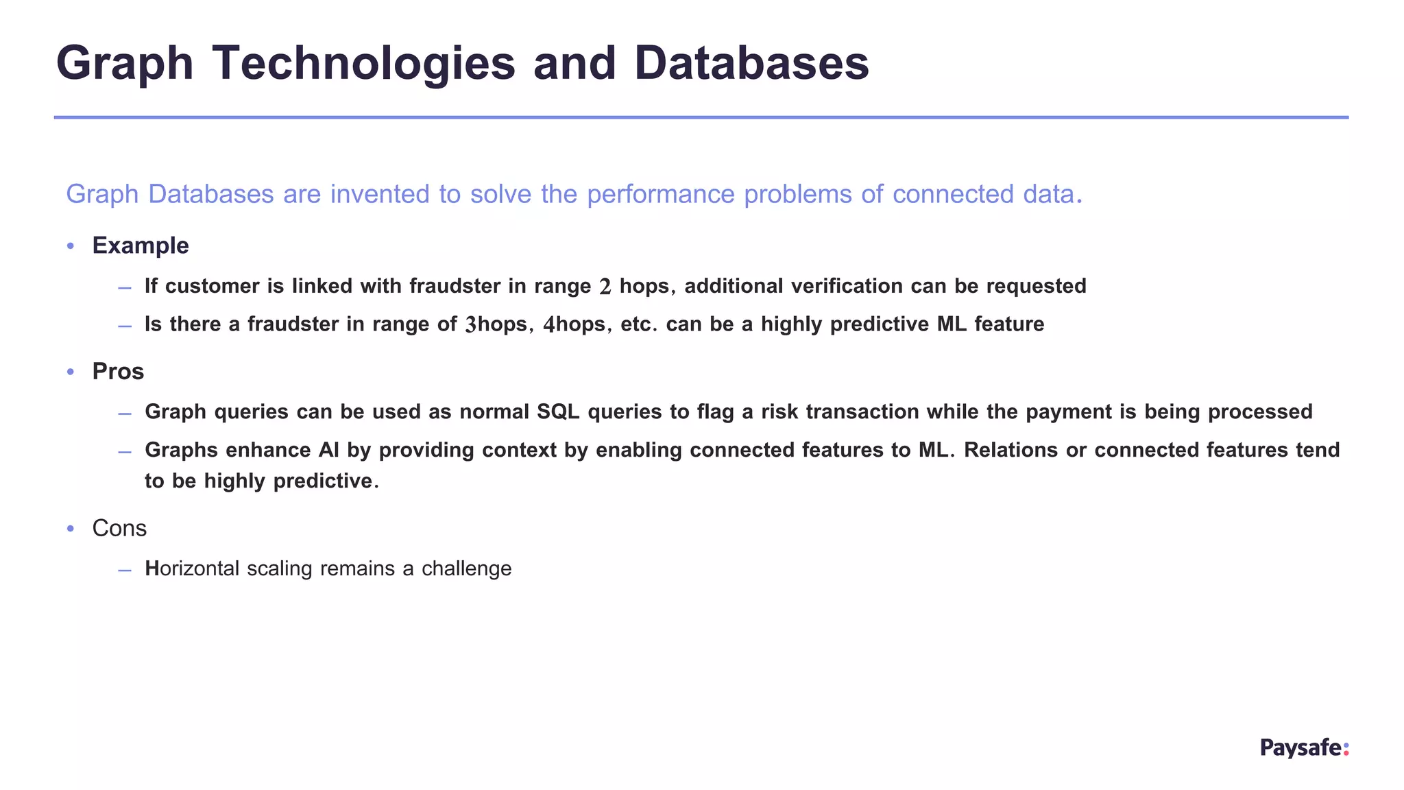 Graph Technologies and Databases
Graph Databases are invented to solve the performance problems of connected data.
• Example
– If customer is linked with fraudster in range 2 hops, additional verification can be requested
– Is there a fraudster in range of 3hops, 4hops, etc. can be a highly predictive ML feature
• Pros
– Graph queries can be used as normal SQL queries to flag a risk transaction while the payment is being processed
– Graphs enhance AI by providing context by enabling connected features to ML. Relations or connected features tend
to be highly predictive.
• Cons
– Horizontal scaling remains a challenge
 
