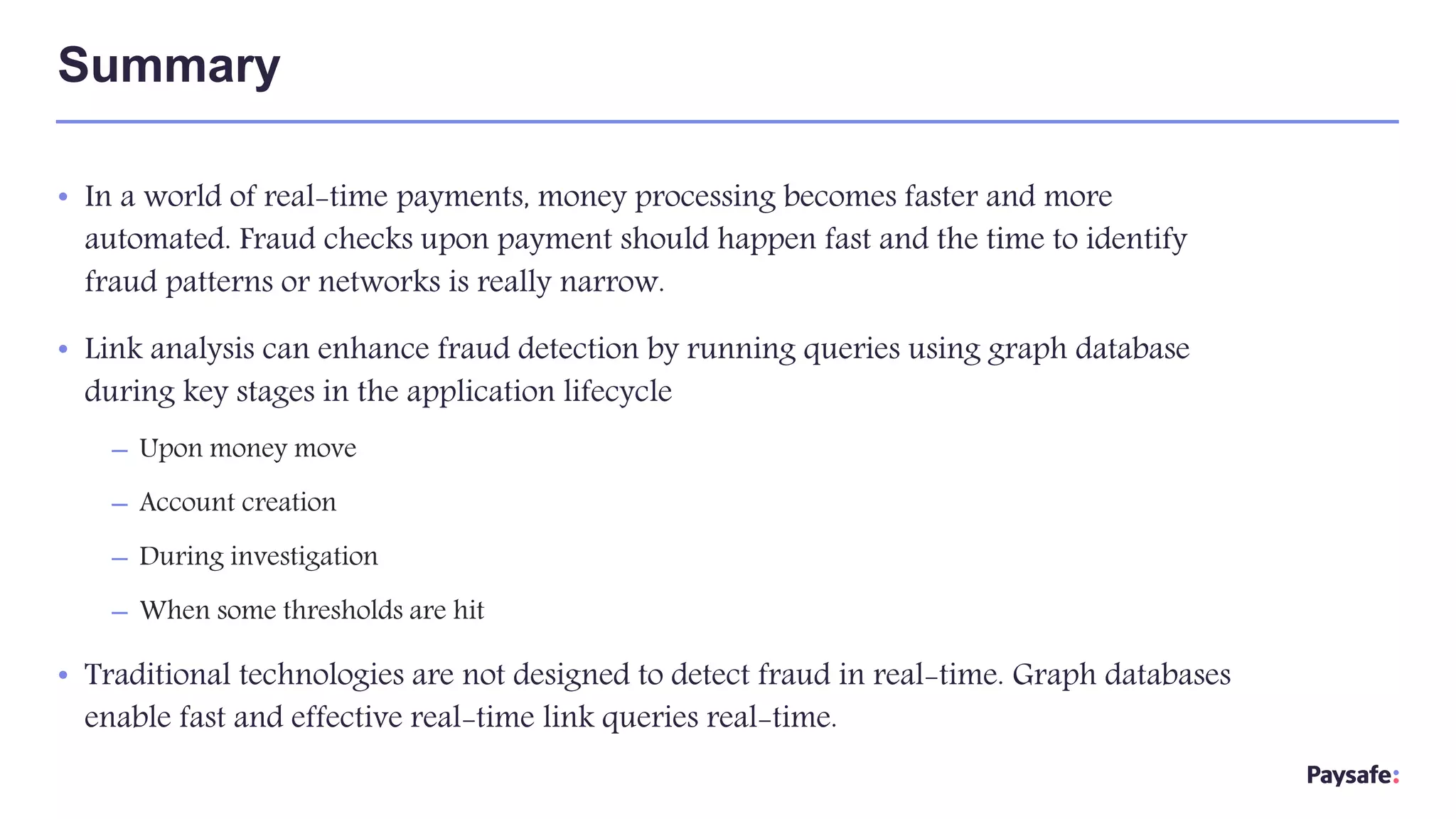 • In a world of real-time payments, money processing becomes faster and more
automated. Fraud checks upon payment should happen fast and the time to identify
fraud patterns or networks is really narrow.
• Link analysis can enhance fraud detection by running queries using graph database
during key stages in the application lifecycle
– Upon money move
– Account creation
– During investigation
– When some thresholds are hit
• Traditional technologies are not designed to detect fraud in real-time. Graph databases
enable fast and effective real-time link queries real-time.
Summary
 