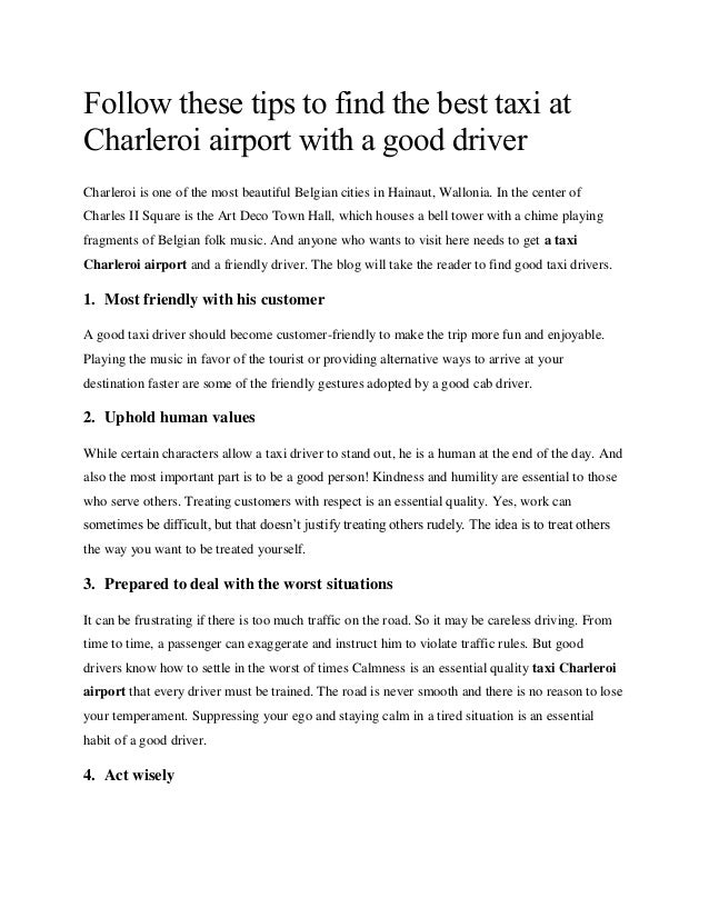 Follow these tips to find the best taxi at
Charleroi airport with a good driver
Charleroi is one of the most beautiful Belgian cities in Hainaut, Wallonia. In the center of
Charles II Square is the Art Deco Town Hall, which houses a bell tower with a chime playing
fragments of Belgian folk music. And anyone who wants to visit here needs to get a taxi
Charleroi airport and a friendly driver. The blog will take the reader to find good taxi drivers.
1. Most friendly with his customer
A good taxi driver should become customer-friendly to make the trip more fun and enjoyable.
Playing the music in favor of the tourist or providing alternative ways to arrive at your
destination faster are some of the friendly gestures adopted by a good cab driver.
2. Uphold human values
While certain characters allow a taxi driver to stand out, he is a human at the end of the day. And
also the most important part is to be a good person! Kindness and humility are essential to those
who serve others. Treating customers with respect is an essential quality. Yes, work can
sometimes be difficult, but that doesn’t justify treating others rudely. The idea is to treat others
the way you want to be treated yourself.
3. Prepared to deal with the worst situations
It can be frustrating if there is too much traffic on the road. So it may be careless driving. From
time to time, a passenger can exaggerate and instruct him to violate traffic rules. But good
drivers know how to settle in the worst of times Calmness is an essential quality taxi Charleroi
airport that every driver must be trained. The road is never smooth and there is no reason to lose
your temperament. Suppressing your ego and staying calm in a tired situation is an essential
habit of a good driver.
4. Act wisely
 
