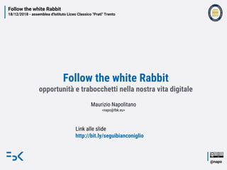 Follow the white Rabbit
18/12/2018 - assemblea d'Istituto Liceo Classico "Prati" Trento
@napo
Follow the white Rabbit
opportunità e trabocchetti nella nostra vita digitale
Maurizio Napolitano
<napo@fbk.eu>
Link alle slide
http://bit.ly/seguibianconiglio
 