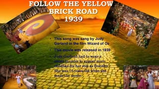 • This song was sang by Judy
Garland in the film Wizard of Oz
• This movie was released in 1939
• Judy Garland had to wear a
corset in order to appear more
childlike for her role as Dorothy.
She was 16 years old when she
made the movie.
FOLLOW THE YELLOW
BRICK ROAD
1939
 