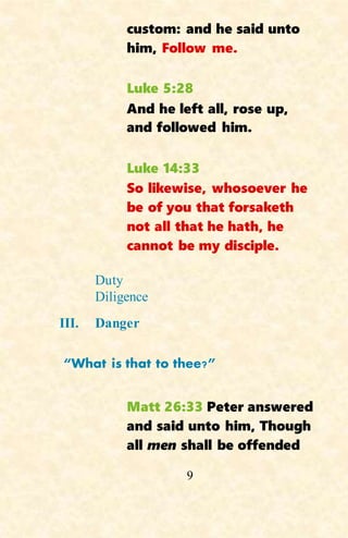 9
custom: and he said unto
him, Follow me.
Luke 5:28
And he left all, rose up,
and followed him.
Luke 14:33
So likewise, whosoever he
be of you that forsaketh
not all that he hath, he
cannot be my disciple.
Duty
Diligence
III. Danger
“What is that to thee?”
Matt 26:33 Peter answered
and said unto him, Though
all men shall be offended
 