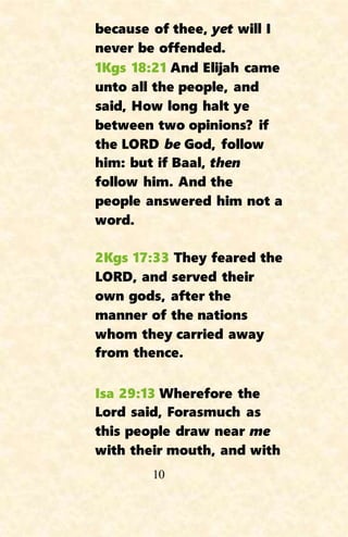 10
because of thee, yet will I
never be offended.
1Kgs 18:21 And Elijah came
unto all the people, and
said, How long halt ye
between two opinions? if
the LORD be God, follow
him: but if Baal, then
follow him. And the
people answered him not a
word.
2Kgs 17:33 They feared the
LORD, and served their
own gods, after the
manner of the nations
whom they carried away
from thence.
Isa 29:13 Wherefore the
Lord said, Forasmuch as
this people draw near me
with their mouth, and with
 