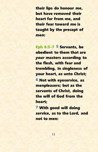 11
their lips do honour me,
but have removed their
heart far from me, and
their fear toward me is
taught by the precept of
men:
Eph 6:5-7 5 Servants, be
obedient to them that are
your masters according to
the flesh, with fear and
trembling, in singleness of
your heart, as unto Christ;
6 Not with eyeservice, as
menpleasers; but as the
servants of Christ, doing
the will of God from the
heart;
7 With good will doing
service, as to the Lord, and
not to men:
 