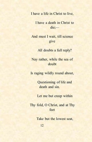 12
I have a life in Christ to live,
I have a death in Christ to
die;—
And must I wait, till science
give
All doubts a full reply?
Nay rather, while the sea of
doubt
Is raging wildly round about,
Questioning of life and
death and sin.
Let me but creep within
Thy fold, O Christ, and at Thy
feet
Take but the lowest seat,
 