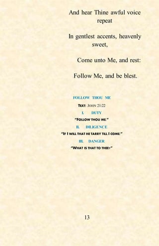 13
And hear Thine awful voice
repeat
In gentlest accents, heavenly
sweet,
Come unto Me, and rest:
Follow Me, and be blest.
FOLLOW THOU ME
TEXT: JOHN 21:22
I. DUTY
“FOLLOW THOU ME.”
II. DILIGENCE
“IF I WILL THAT HE TARRY TILL I COME.”
III. DANGER
“WHAT IS THAT TO THEE?”
 