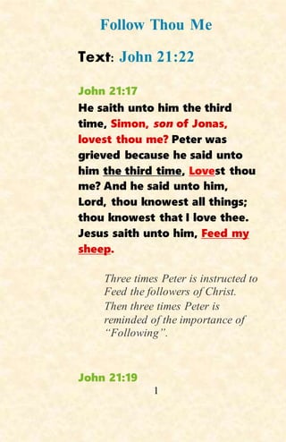 1
Follow Thou Me
Text: John 21:22
John 21:17
He saith unto him the third
time, Simon, son of Jonas,
lovest thou me? Peter was
grieved because he said unto
him the third time, Lovest thou
me? And he said unto him,
Lord, thou knowest all things;
thou knowest that I love thee.
Jesus saith unto him, Feed my
sheep.
Three times Peter is instructed to
Feed the followers of Christ.
Then three times Peter is
reminded of the importance of
“Following”.
John 21:19
 