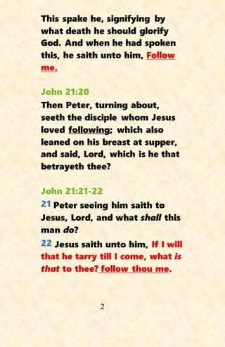 2
This spake he, signifying by
what death he should glorify
God. And when he had spoken
this, he saith unto him, Follow
me.
John 21:20
Then Peter, turning about,
seeth the disciple whom Jesus
loved following; which also
leaned on his breast at supper,
and said, Lord, which is he that
betrayeth thee?
John 21:21-22
21 Peter seeing him saith to
Jesus, Lord, and what shall this
man do?
22 Jesus saith unto him, If I will
that he tarry till I come, what is
that to thee? follow thou me.
 