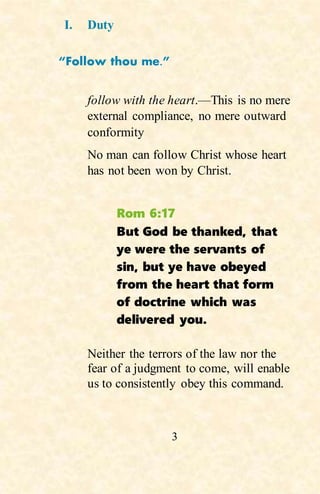 3
I. Duty
“Follow thou me.”
follow with the heart.—This is no mere
external compliance, no mere outward
conformity
No man can follow Christ whose heart
has not been won by Christ.
Rom 6:17
But God be thanked, that
ye were the servants of
sin, but ye have obeyed
from the heart that form
of doctrine which was
delivered you.
Neither the terrors of the law nor the
fear of a judgment to come, will enable
us to consistently obey this command.
 