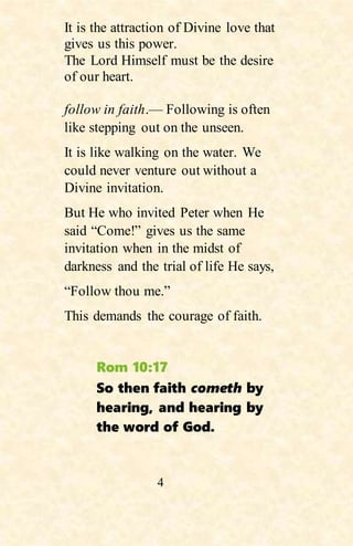 4
It is the attraction of Divine love that
gives us this power.
The Lord Himself must be the desire
of our heart.
follow in faith.— Following is often
like stepping out on the unseen.
It is like walking on the water. We
could never venture out without a
Divine invitation.
But He who invited Peter when He
said “Come!” gives us the same
invitation when in the midst of
darkness and the trial of life He says,
“Follow thou me.”
This demands the courage of faith.
Rom 10:17
So then faith cometh by
hearing, and hearing by
the word of God.
 