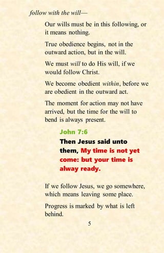 5
follow with the will—
Our wills must be in this following, or
it means nothing.
True obedience begins, not in the
outward action, but in the will.
We must will to do His will, if we
would follow Christ.
We become obedient within, before we
are obedient in the outward act.
The moment for action may not have
arrived, but the time for the will to
bend is always present.
John 7:6
Then Jesus said unto
them, My time is not yet
come: but your time is
alway ready.
If we follow Jesus, we go somewhere,
which means leaving some place.
Progress is marked by what is left
behind.
 