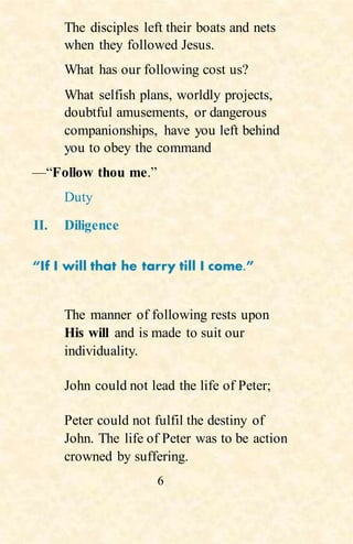 6
The disciples left their boats and nets
when they followed Jesus.
What has our following cost us?
What selfish plans, worldly projects,
doubtful amusements, or dangerous
companionships, have you left behind
you to obey the command
—“Follow thou me.”
Duty
II. Diligence
“If I will that he tarry till I come.”
The manner of following rests upon
His will and is made to suit our
individuality.
John could not lead the life of Peter;
Peter could not fulfil the destiny of
John. The life of Peter was to be action
crowned by suffering.
 