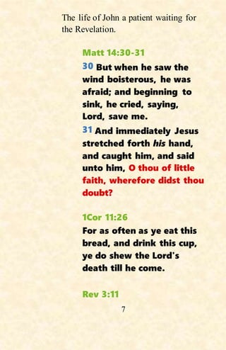 7
The life of John a patient waiting for
the Revelation.
Matt 14:30-31
30 But when he saw the
wind boisterous, he was
afraid; and beginning to
sink, he cried, saying,
Lord, save me.
31 And immediately Jesus
stretched forth his hand,
and caught him, and said
unto him, O thou of little
faith, wherefore didst thou
doubt?
1Cor 11:26
For as often as ye eat this
bread, and drink this cup,
ye do shew the Lord's
death till he come.
Rev 3:11
 