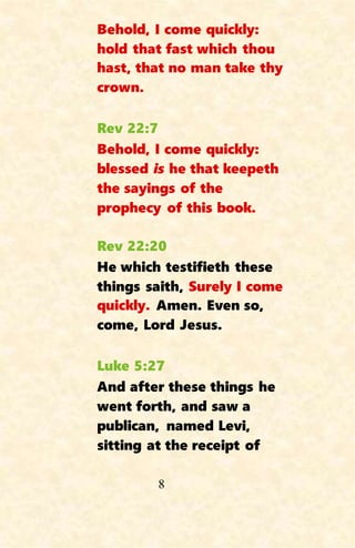 8
Behold, I come quickly:
hold that fast which thou
hast, that no man take thy
crown.
Rev 22:7
Behold, I come quickly:
blessed is he that keepeth
the sayings of the
prophecy of this book.
Rev 22:20
He which testifieth these
things saith, Surely I come
quickly. Amen. Even so,
come, Lord Jesus.
Luke 5:27
And after these things he
went forth, and saw a
publican, named Levi,
sitting at the receipt of
 