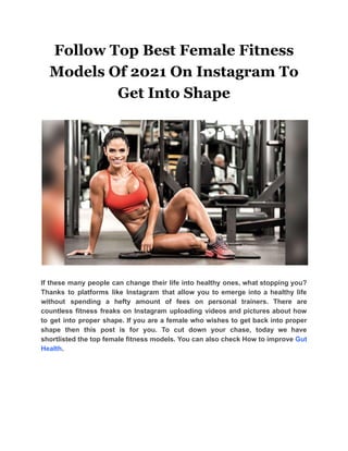 Follow Top Best Female Fitness
Models Of 2021 On Instagram To
Get Into Shape
If these many people can change their life into healthy ones, what stopping you?
Thanks to platforms like Instagram that allow you to emerge into a healthy life
without spending a hefty amount of fees on personal trainers. There are
countless fitness freaks on Instagram uploading videos and pictures about how
to get into proper shape. If you are a female who wishes to get back into proper
shape then this post is for you. To cut down your chase, today we have
shortlisted the top female fitness models. You can also check How to improve Gut
Health.
 