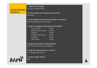 1. Tipo de construção? 
Estrutura convencional. 
2. Internamente será drywall ou alvenaria? 
Alvenaria 
3. Tem depósito? Onde será localizado e tamanho? 
Não há depósito para cada apto. 
4. Qual a metragem do pé direito da unidade? 
Estar/ Jantar: 2,70m 
Dormitórios/ Suítes: 2,70m 
Terraço: 2,50m 
Lavabo e Banheiros: 2,30m 
Cozinha: 2,50m 
Hall Social: 2,30m 
5. Vagas demarcadas e determinadas? 
Não, haverá serviço de manobrista. 
6. Vaga de visitante (carros e moto)? 
Sim, 3 vagas para carro. 
7. Haverá vagas extras? 
Não. 
QQQQUUUUEEEESSSSTTTTIIIIOOOONNNNÁÁÁÁRRRRIIIIOOOO 
TTTTÉÉÉÉCCCCNNNNIIIICCCCOOOO 
 