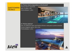 16. Piscina interna (aquecida ou climatizada)? 
Piscina interna aquecida. 
Raia: 25,00m x 4m 
Profundidade: 1,30m 
17. Piscina externa? 
Sim, na cobertura lazer com borda infinita e vista para a ponte estaiada. 
Forma irregular, aprox. 12m x 4m. 
Profundidade: 1,15m 
QQQQUUUUEEEESSSSTTTTIIIIOOOONNNNÁÁÁÁRRRRIIIIOOOO 
TTTTÉÉÉÉCCCCNNNNIIIICCCCOOOO 
 