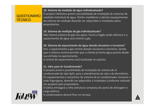 18. Sistema de medição de água individualizado? 
O projeto hidráulico prevê a possibilidade de instalação de sistemas de 
medição individual de água. Porém medidores e demais equipamentos 
do sistema de medição deverão ser adquiridos e instalados pelos 
proprietários. 
19. Sistema de medição de gás individualizado? 
Não haverá sistema de gás nos aptos. Forno e fogão serão elétricos e o 
aquecimento de água será central a gás. 
20. Sistema de aquecimento de água atende chuveiros e torneiras? 
Sim, o aquecimento a gás central atende chuveiros e torneiras. Sendo 
que o sistema central permite que o cliente já tenha água quente desde 
sua entrada no apartamento. 
A central de aquecimento está localizada no subsolo. 
21. Infra para Ar Condicionado? 
O projeto prevê a possibilidade de instalação de sistema de ar 
condicionado do tipo Split, para o atendimento da sala e do dormitório. 
Os equipamentos e acessórios do sistema de ar condicionado, inclusive a 
rede frigorígena, deverão ser adquiridos e instalados (conforme indicado 
em projeto) pelo proprietário. 
A Gafisa entregará a infra estrutura composta de ponto de drenagem e 
carga elétrica. 
A condensadora deverá ficar no terraço. 
QQQQUUUUEEEESSSSTTTTIIIIOOOONNNNÁÁÁÁRRRRIIIIOOOO 
TTTTÉÉÉÉCCCCNNNNIIIICCCCOOOO 
 