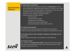 22. Existe apelo sustentável? 
• Infra estrutura para instalação de placas de Energia Solar na Torre 
que corresponde a ligação das placas solares na cobertura até o shaft 
da área de serviço. As placas solares e trocadores de calor para cada 
unidades são de responsabilidade do condomínio. 
• Sistema de reuso de água irrigação de jardim. 
• Haverá também nas áreas comuns: 
- jardim vertical; 
- área para lixo reciclável; 
- tomada para carro elétrico; 
- bicicleta com cartão e bicicletário; 
- local para descarte de óleo, pilha e bateria. 
23. Haverá churrasqueira? 
Os apartamentos tipo não possuem previsão de churrasqueira. 
Existirá um ponto para grill elétrico e entregue uma bancada com cuba. 
24. As áreas comuns serão entregues equipadas e decoradas com ou 
sem custo? 
Serão entregues decoradas e equipadas sem custo adicional. 
25. Haverá serviço? 
Sim, conforme os 8 diferenciais Follow: Follow Sky, Follow Play, Follow 
Spa, Follow Sustentabilidade, Follow Tech, Follow Patrimônio, Follow 
Comfort, Follow Pay Per Use. 
QQQQUUUUEEEESSSSTTTTIIIIOOOONNNNÁÁÁÁRRRRIIIIOOOO 
TTTTÉÉÉÉCCCCNNNNIIIICCCCOOOO 
 