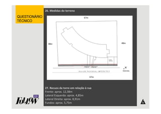 26. Medidas do terreno 
27. Recuos da torre em relação à rua 
Frente: aprox. 12,38m 
Lateral Esquerda: aprox. 4,85m 
Lateral Direita: aprox. 8,91m 
Fundos: aprox. 5,75m 
QQQQUUUUEEEESSSSTTTTIIIIOOOONNNNÁÁÁÁRRRRIIIIOOOO 
TTTTÉÉÉÉCCCCNNNNIIIICCCCOOOO 
 