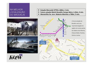 A futura estação do 
Brooklin será uma 
importante ligação da 
região com outras partes 
da cidade como Moema, 
Chácara Klabin, Paulista, 
Centro e outras. 
NNNNAAAA MMMMEEEELLLLHHHHOOOORRRR 
LLLLOOOOCCCCAAAALLLLIIIIZZZZAAAAÇÇÇÇÃÃÃÃOOOO 
DDDDOOOO BBBBRRRROOOOOOOOKKKKLLLLIIIINNNN 
 Estação Morumbi CPTM a 600m, 2 min. 
 Futura estação Metrô Brooklin Campo Belo a 1,2km, 4 min. 
 Monotrilho Av. Jorn. Roberto Marinho a 700m, 3 min. 
 