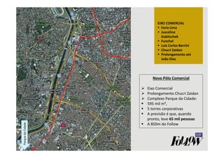 Parque da Cidade EIXO COMERCIAL 
 Faria Lima 
 Juscelino 
Kubitschek 
 Funchal 
 Luiz Carlos Berrini 
 Chucri Zaidan 
 Prolongamento até 
João Dias 
Novo Pólo Comercial 
 Eixo Comercial 
 Prolongamento Chucri Zaidan 
 Complexo Parque da Cidade: 
 595 mil m², 
 5 torres corporativas 
 A previsão é que, quando 
pronto, leve 65 mil pessoas 
 A 850m do Follow 
 