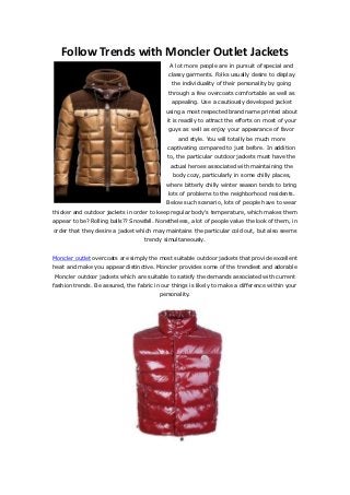 Follow Trends with Moncler Outlet Jackets
                                             A lot more people are in pursuit of special and
                                            classy garments. Folks usually desire to display
                                              the individuality of their personality by going
                                             through a few overcoats comfortable as well as
                                              appealing. Use a cautiously developed jacket
                                            using a most respected brand name printed about
                                            it is readily to attract the efforts on most of your
                                             guys as well as enjoy your appearance of favor
                                                and style. You will totally be much more
                                            captivating compared to just before. In addition
                                            to, the particular outdoor jackets must have the
                                             actual heroes associated with maintaining the
                                              body cozy, particularly in some chilly places,
                                            where bitterly chilly winter season tends to bring
                                            lots of problems to the neighborhood residents.
                                            Below such scenario, lots of people have to wear
thicker and outdoor jackets in order to keep regular body's temperature, which makes them
appear to be? Rolling balls?? Snowfall. Nonetheless, a lot of people value the look of them, in
order that they desire a jacket which may maintains the particular cold out, but also seems
                                   trendy simultaneously.


Moncler outlet overcoats are simply the most suitable outdoor jackets that provide excellent
heat and make you appear distinctive. Moncler provides some of the trendiest and adorable
Moncler outdoor jackets which are suitable to satisfy the demands associated with current
fashion trends. Be assured, the fabric in our things is likely to make a difference within your
                                         personality.
 