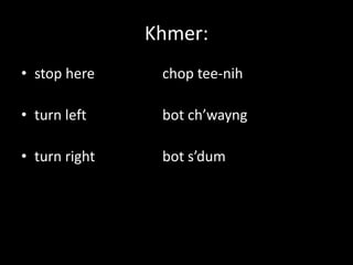 Khmer:
• stop here     chop tee-nih

• turn left     bot ch’wayng

• turn right    bot s’dum
 