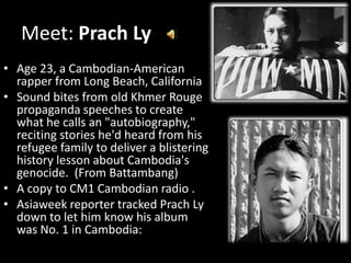 Meet: Prach Ly
• Age 23, a Cambodian-American
  rapper from Long Beach, California
• Sound bites from old Khmer Rouge
  propaganda speeches to create
  what he calls an "autobiography,"
  reciting stories he'd heard from his
  refugee family to deliver a blistering
  history lesson about Cambodia's
  genocide. (From Battambang)
• A copy to CM1 Cambodian radio .
• Asiaweek reporter tracked Prach Ly
  down to let him know his album
  was No. 1 in Cambodia:
 