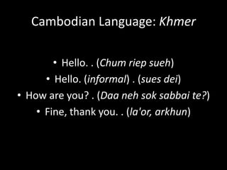 Cambodian Language: Khmer

        • Hello. . (Chum riep sueh)
      • Hello. (informal) . (sues dei)
• How are you? . (Daa neh sok sabbai te?)
    • Fine, thank you. . (la'or, arkhun)
 