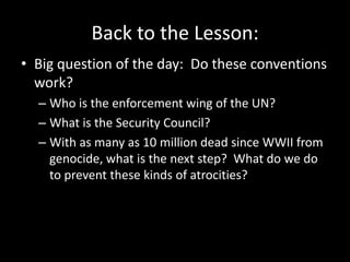Back to the Lesson:
• Big question of the day: Do these conventions
  work?
  – Who is the enforcement wing of the UN?
  – What is the Security Council?
  – With as many as 10 million dead since WWII from
    genocide, what is the next step? What do we do
    to prevent these kinds of atrocities?
 
