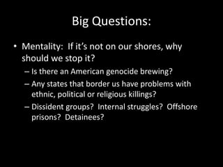 Big Questions:
• Mentality: If it’s not on our shores, why
  should we stop it?
  – Is there an American genocide brewing?
  – Any states that border us have problems with
    ethnic, political or religious killings?
  – Dissident groups? Internal struggles? Offshore
    prisons? Detainees?
 