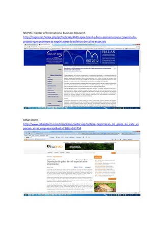 NUPIN – Center of International Business Research
http://nupin.net/index.php/pt/noticias/4440-apex-brasil-e-bsca-assinam-novo-convenio-do-
projeto-que-promove-as-exportacoes-brasileiras-de-cafes-especiais




Olhar Direto
http://www.olhardireto.com.br/noticias/exibir.asp?noticia=Exportacao_de_graos_de_cafe_es
peciais_atrai_empresarios&edt=21&id=263754
 