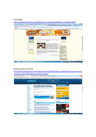Brazil Modal
http://www.brazilmodal.com.br/2012/frame.asp?pag=detalhe&sec=anote&id=23608




Booking- Notícias do Brasil
http://www.booking-brasil.com/noticia.asp?id=147562&t=Apex-e-BSCA-firmam-parceria-para-
aumentar-exporta%E7%E3o-de-caf%E9-especial
 