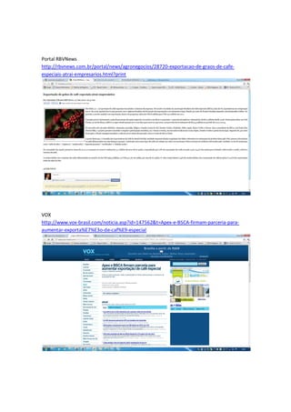 Portal RBVNews
http://rbvnews.com.br/portal/news/agronegocios/28720-exportacao-de-graos-de-cafe-
especiais-atrai-empresarios.html?print




VOX
http://www.vox-brasil.com/noticia.asp?id=147562&t=Apex-e-BSCA-firmam-parceria-para-
aumentar-exporta%E7%E3o-de-caf%E9-especial
 